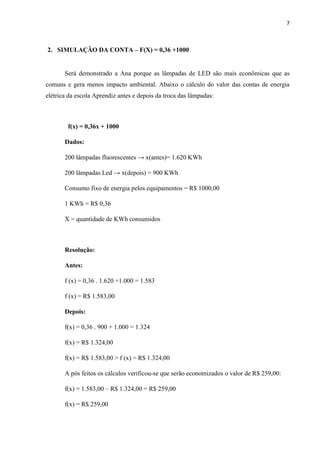 7
2. SIMULAÇÃO DA CONTA – F(X) = 0,36 +1000
Será demonstrado a Ana porque as lâmpadas de LED são mais econômicas que as
comuns e gera menos impacto ambiental. Abaixo o cálculo do valor das contas de energia
elétrica da escola Aprendiz antes e depois da troca das lâmpadas:
f(x) = 0,36x + 1000
Dados:
200 lâmpadas fluorescentes → x(antes)= 1.620 KWh
200 lâmpadas Led → x(depois) = 900 KWh
Consumo fixo de energia pelos equipamentos = R$ 1000,00
1 KWh = R$ 0,36
X = quantidade de KWh consumidos
Resolução:
Antes:
f (x) = 0,36 . 1.620 +1.000 = 1.583
f (x) = R$ 1.583,00
Depois:
f(x) = 0,36 . 900 + 1.000 = 1.324
f(x) = R$ 1.324,00
f(x) = R$ 1.583,00 > f (x) = R$ 1.324,00
A pós feitos os cálculos verificou-se que serão economizados o valor de R$ 259,00:
f(x) = 1.583,00 – R$ 1.324,00 = R$ 259,00
f(x) = R$ 259,00
 