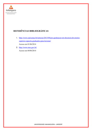 REFERÊNCIAS BIBLIOGRÁFICAS
1. http://www.ead.senac.br/noticias/2013/08/pos-graduacao-em-docencia-do-ensino-
superior-capacita-graduados-para-lecionar/
Acesso em 01/06/2014
2. http://www.mec.gov.br/
Acesso em 04/06/2014
UNIVERSIDADE ANHANGUERA - UNIDERP
 