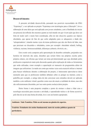 Desenvolvimento:
A presente atividade desenvolvida, pensando nas possíveis necessidades da ONG
“Esperança”, a ser aplicada ao projeto “Esperança com tecnologias para a Educação”, leva a
elaboração de uma ideia que será aplicada com jovens estudantes, com a finalidade de iniciar
um processo de reflexão dos mesmos quanto ao real mundo em que vivem ação que deve ser
feita de modo sutil e muito bem coordenada, afim de não choca-los quantos aos tópicos
abordados, que apesar do fato de que serão adaptados para se adequarem a idade dos
‘telespectadores’, tratarão muitas vezes de temas polêmicos que não são fáceis de lidar, mas
que precisam ser discutidos e abordados, como por exemplo: obesidade infantil, bulling,
violência, racismo, homossexualidade, diferenças culturais, divórcio, etc...
Este evento seria composto pela apresentação de desenhos animados, projetados nos
horários de intervalo das aulas, desenhos que seriam feitos nas próprias escolas pelos
próprios alunos, em oficinas que teriam um tema pré-determinado que seja abordado pelos
professores responsáveis tanto pela discussão quanto pela explicação de todas as ferramentas
que serão utilizadas, como exemplo a capacitação ao manuseio do programinha editor de
imagens que utilizariam. Levando em conta que muitas vezes será essencial utilizar a internet
para buscar referências durante a elaboração do projeto, é interessante aproveitar-se deste
momento para que os professores também debatam sobre os perigos na internet, como a
pedofilia por exemplo, a antiga ideia de não conversar com estranhos deverá ser aplicada
também a este ambiente virtual, questões como essa são atuais a realidade do aluno, mas não
são suficientemente discutidas, por isso outro ponto essência deste projeto.
Desta forma é uma proposta completa a ponto de ensinar o aluno a lidar com a
tecnologia necessária para executar a atividade, o aprendizado teórico e de forma acessível,
pelo fato de ser de uma forma divertida, leve e em um horário apropriado.
Ambiente / Sala Temática: Pátio ou até mesmo no ginásio de esportes.
Usuários: Estudantes do ensino fundamental, tanto de escolas públicas quanto de
particulares.
UNIVERSIDADE ANHANGUERA - UNIDERP
 