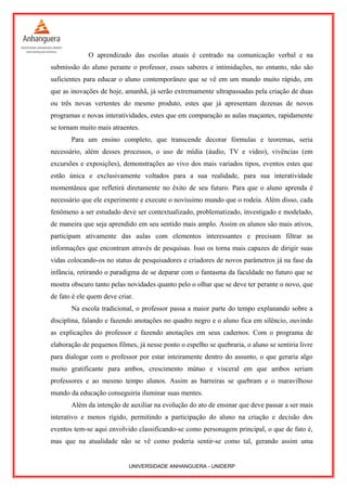O aprendizado das escolas atuais é centrado na comunicação verbal e na
submissão do aluno perante o professor, esses saberes e intimidações, no entanto, não são
suficientes para educar o aluno contemporâneo que se vê em um mundo muito rápido, em
que as inovações de hoje, amanhã, já serão extremamente ultrapassadas pela criação de duas
ou três novas vertentes do mesmo produto, estes que já apresentam dezenas de novos
programas e novas interatividades, estes que em comparação as aulas maçantes, rapidamente
se tornam muito mais atraentes.
Para um ensino completo, que transcende decorar fórmulas e teoremas, seria
necessário, além desses processos, o uso de mídia (áudio, TV e vídeo), vivências (em
excursões e exposições), demonstrações ao vivo dos mais variados tipos, eventos estes que
estão única e exclusivamente voltados para a sua realidade, para sua interatividade
momentânea que refletirá diretamente no êxito de seu futuro. Para que o aluno aprenda é
necessário que ele experimente e execute o novíssimo mundo que o rodeia. Além disso, cada
fenômeno a ser estudado deve ser contextualizado, problematizado, investigado e modelado,
de maneira que seja aprendido em seu sentido mais amplo. Assim os alunos são mais ativos,
participam ativamente das aulas com elementos interessantes e precisam filtrar as
informações que encontram através de pesquisas. Isso os torna mais capazes de dirigir suas
vidas colocando-os no status de pesquisadores e criadores de novos parâmetros já na fase da
infância, retirando o paradigma de se deparar com o fantasma da faculdade no futuro que se
mostra obscuro tanto pelas novidades quanto pelo o olhar que se deve ter perante o novo, que
de fato é ele quem deve criar.
Na escola tradicional, o professor passa a maior parte do tempo explanando sobre a
disciplina, falando e fazendo anotações no quadro negro e o aluno fica em silêncio, ouvindo
as explicações do professor e fazendo anotações em seus cadernos. Com o programa de
elaboração de pequenos filmes, já nesse ponto o espelho se quebraria, o aluno se sentiria livre
para dialogar com o professor por estar inteiramente dentro do assunto, o que geraria algo
muito gratificante para ambos, crescimento mútuo e visceral em que ambos seriam
professores e ao mesmo tempo alunos. Assim as barreiras se quebram e o maravilhoso
mundo da educação conseguiria iluminar suas mentes.
Além da intenção de auxiliar na evolução do ato de ensinar que deve passar a ser mais
interativo e menos rígido, permitindo a participação do aluno na criação e decisão dos
eventos tem-se aqui envolvido classificando-se como personagem principal, o que de fato é,
mas que na atualidade não se vê como poderia sentir-se como tal, gerando assim uma
UNIVERSIDADE ANHANGUERA - UNIDERP
 