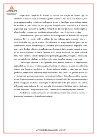 compreensível sensação de descaso do docente em relação ao discente que ao
abandonar os estudos ou em escala menor, perder o interesse pelo novo, é discriminado, tido
como desinteressado e preguiçoso, analises que apenas o classificam como inferior quando
na realidade o real motivo de seu pequeno desenvolvimento acadêmico, é o fato de
esquecerem que o estudante é o público principal que deve ser priorizado na elaboração do
plano de aula, evento escolar, reunião de pais ou qualquer outro tópico que o envolva.
Levando em conta que a atividade será atualizada para incluir o aluno como seu ponto
principal, deve se passar então a utilizar de sua realidade para conseguir atraí-lo e
contextualiza-lo, para que ele se sinta valorizado tanto por sua personalidade quanto por seu
conhecimento prévio, desta forma pode-se também provocar uma mudança no próprio aluno,
que a partir da idade infantil, está cada vez mais dependente da tecnologia, mas que ao longo
de seu amadurecimento a utiliza de forma cada vez menos acadêmica, com jogos violentos,
filme fúteis e exposto a muitos perigos como pornografia, pedofilia, violação de privacidade,
mas que pelo fato de não haver um diálogo sobre essas situações, não sabe como reagir.
Outro tópico essencial a ser apontado neste presente trabalho é a inquestionável
necessidade do professor se atualizar, principalmente em situações as quais os professores
tiveram sua formação acadêmica por demais defasada devido a época em que foram
graduados, sendo assim, este muitas vezes se desmotiva pelo fato de ver que seus alunos não
o valorizam ao ignorarem sua matéria ou tentativas ineficazes de melhoria, então a sugestão
seriam de gerir frequentes programas de treinamento de atualização dos professores que desta
forma conseguirão auxiliar na diminuição do afastamento destes para com os seus alunos,
dificuldade supracitada, que deve ser superada, interesse primordial deste projeto criado para
a ONG “Esperança”, integrando-se ao tema “Esperança com tecnologias para a educação”.
Por tudo isso se considerou estes apontamentos essenciais para auxiliar o ensino a se
tornar mais interessantes, ilimitado e estimulante.
UNIVERSIDADE ANHANGUERA - UNIDERP
 