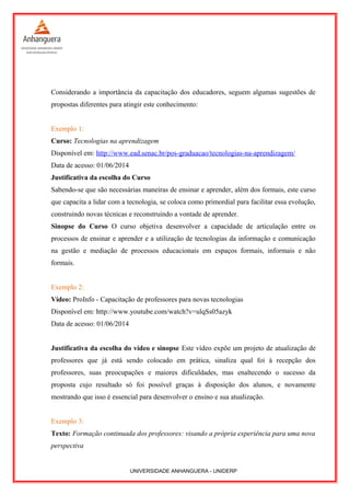 Considerando a importância da capacitação dos educadores, seguem algumas sugestões de
propostas diferentes para atingir este conhecimento:
Exemplo 1:
Curso: Tecnologias na aprendizagem
Disponível em: http://www.ead.senac.br/pos-graduacao/tecnologias-na-aprendizagem/
Data de acesso: 01/06/2014
Justificativa da escolha do Curso
Sabendo-se que são necessárias maneiras de ensinar e aprender, além dos formais, este curso
que capacita a lidar com a tecnologia, se coloca como primordial para facilitar essa evolução,
construindo novas técnicas e reconstruindo a vontade de aprender.
Sinopse do Curso O curso objetiva desenvolver a capacidade de articulação entre os
processos de ensinar e aprender e a utilização de tecnologias da informação e comunicação
na gestão e mediação de processos educacionais em espaços formais, informais e não
formais.
Exemplo 2:
Vídeo: ProInfo - Capacitação de professores para novas tecnologias
Disponível em: http://www.youtube.com/watch?v=ulqSs05azyk
Data de acesso: 01/06/2014
Justificativa da escolha do vídeo e sinopse Este vídeo expõe um projeto de atualização de
professores que já está sendo colocado em prática, sinaliza qual foi à recepção dos
professores, suas preocupações e maiores dificuldades, mas enaltecendo o sucesso da
proposta cujo resultado só foi possível graças à disposição dos alunos, e novamente
mostrando que isso é essencial para desenvolver o ensino e sua atualização.
Exemplo 3:
Texto: Formação continuada dos professores: visando a própria experiência para uma nova
perspectiva
UNIVERSIDADE ANHANGUERA - UNIDERP
 