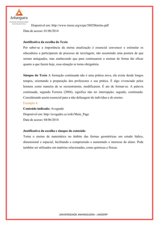 Disponível em: http://www.rieoei.org/expe/3882Martins.pdf
Data de acesso: 01/06/2014
Justificativa da escolha do Texto
Por saber-se a importância da eterna atualização é essencial convencer e estimular os
educadores a participarem de processo de reciclagem, não assumindo uma postura de que
seriam antiquados, mas enaltecendo que para continuarem a ensinar de forma tão eficaz
quanto a que fazem hoje, essa situação se torna obrigatória.
Sinopse do Texto A formação continuada não é uma prática nova, ela existe desde longos
tempos, orientando a preparação dos professores e sua prática. É algo vivenciado pelos
homens como maneira de se reconstruírem, modificarem. É ato de formar-se. A palavra
continuada, segundo Ferreira (2004), significa não ter interrupção; seguido, continuado.
Considerando assim essencial para a não defasagem do indivíduo e do ensino.
Exemplo 4:
Conteúdo indicado: Avogrado
Disponível em: http://avogadro.cc/wiki/Main_Page
Data de acesso: 04/06/2014
Justificativa da escolha e sinopse do conteúdo
Torna o ensino de matemática no âmbito das formas geométricas um estudo lúdico,
dimensional e espacial, facilitando a compreensão e aumentado o interesse do aluno. Pode
também ser utilizados em matérias relacionadas, como químicas e físicas.
UNIVERSIDADE ANHANGUERA - UNIDERP
 