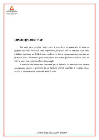 CONSIDERAÇÕES FINAIS
Por todas estas questões citadas, como a importância da valorização do aluno ao
preparar atividades, abordando temas interessantes, essenciais e de seu interesse, assim como
a didática necessitar ser de fácil compreensão, e por fim, a eterna atualização por parte do
professor, é que confirmamos que é essencial que pais, alunos, professores e escola como um
todo se unam para a eterna evolução da educação.
É um exercício interessante e essencial para a formação de educadores que além de
conseguirem analisar o problema devem também apontar sugestões e soluções, dando
sequência a interatividade requisitada à sala de aula.
UNIVERSIDADE ANHANGUERA - UNIDERP
 