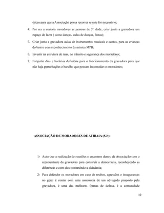 éticas para que a Associação possa recorrer se este for necessário;
4. Por ser a maioria moradores as pessoas de 3ª idade, criar junto a gravadora um
espaço de lazer ( como danças, aulas de danças, festas);
5. Criar junto a gravadora aulas de instrumentos musicais e cantos, para as crianças
do bairro com reconhecimento da música MPB;
6. Investir na estrutura de ruas, no trânsito e segurança dos moradores;
7. Estipular dias e horários definidos para o funcionamento da gravadora para que
não haja perturbações e barulho que possam incomodar os moradores;
ASSOCIAÇÃO DE MORADORES DE ATIBAIA (S.P):
1- Autorizar a realização de reuniões e encontros dentro da Associação com o
representante da gravadora para construir a democracia, reconhecendo as
diferenças e com elas construindo a cidadania;
2- Para defender os moradores em caso de roubos, agressões e inseguranças
no geral é contar com uma assessoria de um advogado proposto pela
gravadora, é uma das melhores formas de defesa, é a comunidade
10
 
