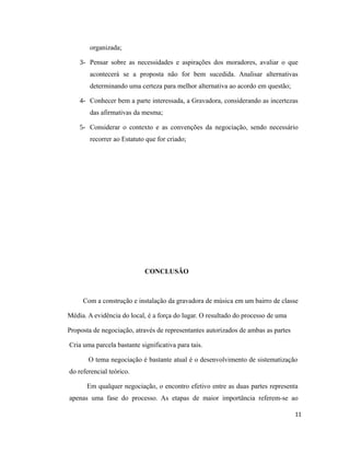 organizada;
3- Pensar sobre as necessidades e aspirações dos moradores, avaliar o que
acontecerá se a proposta não for bem sucedida. Analisar alternativas
determinando uma certeza para melhor alternativa ao acordo em questão;
4- Conhecer bem a parte interessada, a Gravadora, considerando as incertezas
das afirmativas da mesma;
5- Considerar o contexto e as convenções da negociação, sendo necessário
recorrer ao Estatuto que for criado;
CONCLUSÃO
Com a construção e instalação da gravadora de música em um bairro de classe
Média. A evidência do local, é a força do lugar. O resultado do processo de uma
Proposta de negociação, através de representantes autorizados de ambas as partes
Cria uma parcela bastante significativa para tais.
O tema negociação é bastante atual é o desenvolvimento de sistematização
do referencial teórico.
Em qualquer negociação, o encontro efetivo entre as duas partes representa
apenas uma fase do processo. As etapas de maior importância referem-se ao
11
 