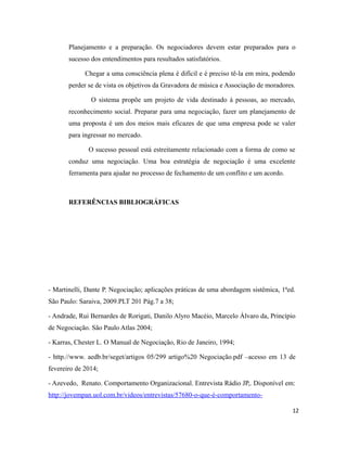 Planejamento e a preparação. Os negociadores devem estar preparados para o
sucesso dos entendimentos para resultados satisfatórios.
Chegar a uma consciência plena é difícil e é preciso tê-la em mira, podendo
perder se de vista os objetivos da Gravadora de música e Associação de moradores.
O sistema propõe um projeto de vida destinado à pessoas, ao mercado,
reconhecimento social. Preparar para uma negociação, fazer um planejamento de
uma proposta é um dos meios mais eficazes de que uma empresa pode se valer
para ingressar no mercado.
O sucesso pessoal está estreitamente relacionado com a forma de como se
conduz uma negociação. Uma boa estratégia de negociação é uma excelente
ferramenta para ajudar no processo de fechamento de um conflito e um acordo.
REFERÊNCIAS BIBLIOGRÁFICAS
- Martinelli, Dante P. Negociação; aplicações práticas de uma abordagem sistêmica, 1ªed.
São Paulo: Saraiva, 2009.PLT 201 Pág.7 a 38;
- Andrade, Rui Bernardes de Rorigati, Danilo Alyro Macéio, Marcelo Álvaro da, Princípio
de Negociação. São Paulo Atlas 2004;
- Karras, Chester L. O Manual de Negociação, Rio de Janeiro, 1994;
- http.//www. aedb.br/seget/artigos 05/299 artigo%20 Negociação.pdf –acesso em 13 de
fevereiro de 2014;
- Azevedo, Renato. Comportamento Organizacional. Entrevista Rádio JP,. Disponível em:
http://jovempan.uol.com.br/videos/entrevistas/57680-o-que-é-comportamento-
12
 