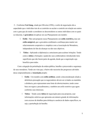2 - Conforme Carl Jung, citado por Oliveira (1994), o estilo de negociação alia a
capacidade que o indivíduo tem de se controlar ou aceitar o controle em relação aos outros
com o grau que ele tende a considerar ou desconsiderar os outros indivíduos com os quais
se relaciona. A gravadora irá aplicar em seu Planejamento um modelo:
 Estilo - Não será proposto nesse Planejamento um estilo restritivo, mas um
estilo amigável, que a gravadora combinará a confiança para manter um
relacionamento cooperativo e simpático com a Associação de Moradores,
independente do fato de alcançar ou não seus objetivos.
 Tática - Aplicando a diplomacia e entusiasmo para acalmar irritações. Tendo
como a tática a formação e ajuda dos seus colaboradores introduzindo itens
superficiais que não fazem parte da agenda, desde que a negociação seja
benefício para todos.
Com a alegação da perturbação da ordem pública, barulho e precavendo a segurança
de seus moradores. Tendo em vista que, o bairro não necessita dos progressos advindos
desse empreendimento a Associação propõe:
 Estilo - Um modelo com estilo ardiloso, sendo a desconsideração aliada a
deferência pressupõe que os negociadores devem ser evitados ou mantidos
a distância, pois representam uma fonte de aborrecimentos, tendo como
base em regras e procedimentos, e também um estilo restritivo que agem
conforme seus interesses.
 Tática – Tendo como tática de negociação para essa proposta, usar
informações seletivas que apresenta um número grande de informações
com excesso de detalhes para disfarçar a ausência de dados específicos, ou
seja, a perturbação do barulho.
5
 