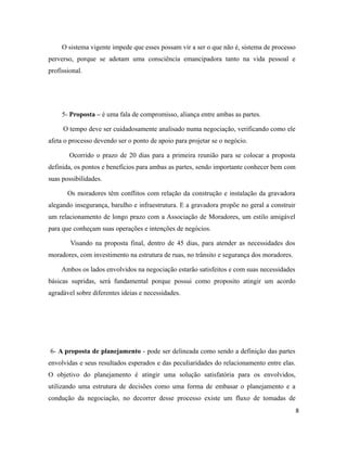 O sistema vigente impede que esses possam vir a ser o que não é, sistema de processo
perverso, porque se adotam uma consciência emancipadora tanto na vida pessoal e
profissional.
5- Proposta – é uma fala de compromisso, aliança entre ambas as partes.
O tempo deve ser cuidadosamente analisado numa negociação, verificando como ele
afeta o processo devendo ser o ponto de apoio para projetar se o negócio.
Ocorrido o prazo de 20 dias para a primeira reunião para se colocar a proposta
definida, os pontos e benefícios para ambas as partes, sendo importante conhecer bem com
suas possibilidades.
Os moradores têm conflitos com relação da construção e instalação da gravadora
alegando insegurança, barulho e infraestrutura. E a gravadora propõe no geral a construir
um relacionamento de longo prazo com a Associação de Moradores, um estilo amigável
para que conheçam suas operações e intenções de negócios.
Visando na proposta final, dentro de 45 dias, para atender as necessidades dos
moradores, com investimento na estrutura de ruas, no trânsito e segurança dos moradores.
Ambos os lados envolvidos na negociação estarão satisfeitos e com suas necessidades
básicas supridas, será fundamental porque possui como proposito atingir um acordo
agradável sobre diferentes ideias e necessidades.
6- A proposta de planejamento - pode ser delineada como sendo a definição das partes
envolvidas e seus resultados esperados e das peculiaridades do relacionamento entre elas.
O objetivo do planejamento é atingir uma solução satisfatória para os envolvidos,
utilizando uma estrutura de decisões como uma forma de embasar o planejamento e a
condução da negociação, no decorrer desse processo existe um fluxo de tomadas de
8
 