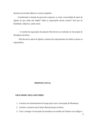 decisões envolvendo objetivos a serem cumpridos.
Considerando a situação de quem deve negociar, se existe a necessidade de apoio de
alguém de que ainda não dispõe? Onde as negociações devem ocorrer? Tem que ter
finalidade e objetivos, sendo assim:
- A reunião da negociação da proposta final deverá ser realizada na Associação de
Moradores do bairro;
- Não deverá ter apoio de alguém, somente dos representantes de ambas as partes os
negociadores.
PROPOSTA FINAL
GRAVADORA MEGA RECORDS:
1. Construir um relacionamento de longo prazo com a Associação de Moradores;
2. Auxiliar e construir uma Cultura Musical de paz no bairro;
3. Criar e entregar à Associação de moradores um modelo de Estatuto com códigos e
9
 