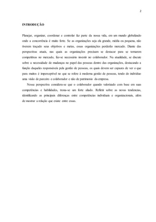 2
INTRODUÇÃO
Planejar, organizar, coordenar e controlar faz parte da nossa vida, em um mundo globalizado
onde a concorrência é muito forte. Se as organizações seja ela grande, média ou pequena, não
tiverem traçado seus objetivos e metas, essas organizações perderão mercado. Diante das
perspectivas atuais, nas quais as organizações precisam se destacar para se tornarem
competitivas no mercado, faz-se necessário investir no colaborador. Na atualidade, se discute
sobre a necessidade de mudanças no papel das pessoas dentro das organizações, destacando a
função daqueles responsáveis pela gestão de pessoas, os quais devem ser capazes de ver o que
para muitos é imperceptível no que se refere à moderna gestão de pessoas, tendo do indivíduo
uma visão de parceiro e colaborador e não de patrimonio da empresa.
Nessa perspectiva considera-se que o colaborador quando valorizado com base em suas
competências e habilidades, trona-se um forte aliado. Refletir sobre as novas tendencias,
identificando as principais diferenças entre competências individuais e organizacionais, além
de mostrar a relação que existe entre essas.
 