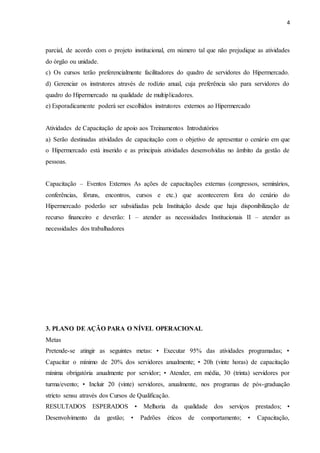4
parcial, de acordo com o projeto institucional, em número tal que não prejudique as atividades
do órgão ou unidade.
c) Os cursos terão preferencialmente facilitadores do quadro de servidores do Hipermercado.
d) Gerenciar os instrutores através de rodízio anual, cuja preferência são para servidores do
quadro do Hipermercado na qualidade de multiplicadores.
e) Esporadicamente poderá ser escolhidos instrutores externos ao Hipermercado
Atividades de Capacitação de apoio aos Treinamentos Introdutórios
a) Serão destinadas atividades de capacitação com o objetivo de apresentar o cenário em que
o Hipermercado está inserido e as principais atividades desenvolvidas no âmbito da gestão de
pessoas.
Capacitação – Eventos Externos As ações de capacitações externas (congressos, seminários,
conferências, fóruns, encontros, cursos e etc.) que acontecerem fora do cenário do
Hipermercado poderão ser subsidiadas pela Instituição desde que haja disponibilização de
recurso financeiro e deverão: I – atender as necessidades Institucionais II – atender as
necessidades dos trabalhadores
3. PLANO DE AÇÃO PARA O NÍVEL OPERACIONAL
Metas
Pretende-se atingir as seguintes metas: • Executar 95% das atividades programadas; •
Capacitar o mínimo de 20% dos servidores anualmente; • 20h (vinte horas) de capacitação
mínima obrigatória anualmente por servidor; • Atender, em média, 30 (trinta) servidores por
turma/evento; • Incluir 20 (vinte) servidores, anualmente, nos programas de pós-graduação
stricto sensu através dos Cursos de Qualificação.
RESULTADOS ESPERADOS • Melhoria da qualidade dos serviços prestados; •
Desenvolvimento da gestão; • Padrões éticos de comportamento; • Capacitação,
 