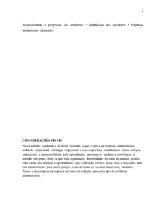5
desenvolvimento e progressão dos servidores; • Qualificação dos servidores; • Objetivos
institucionais alcançados
CONSIDERAÇÕES FINAIS
Nesse trabalho explicamos de forma resumida o que o vem a ser empresa, administrador,
ambiente empresarial, estratégia empresarial e seus respectivos trabalhadores versus serviços,
estimulando a responsabilidade pelo aprendizado, promovendo também a convivência e
trabalho em grupo. Sabe-se que toda organização, independente do ramo de atuação, precisa
estar ciente das ameaças e oportunidades que o mercado oferece, nesse caso, é necessário uma
boa administração para poder planejar o uso de todos os recursos financeiros, humanos,
físicos e tecnológicos da empresa em busca de soluções para todo tipo de problema
administrativo.
 