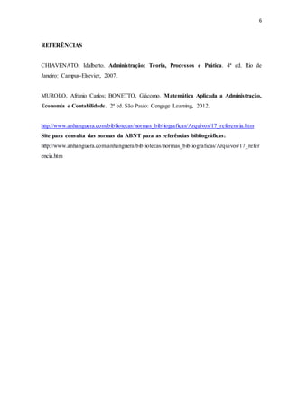 6
REFERÊNCIAS
CHIAVENATO, Idalberto. Administração: Teoria, Processos e Prática. 4ª ed. Rio de
Janeiro: Campus-Elsevier, 2007.
MUROLO, Afrânio Carlos; BONETTO, Giácomo. Matemática Aplicada a Administração,
Economia e Contabilidade. 2ª ed. São Paulo: Cengage Learning, 2012.
http://www.anhanguera.com/bibliotecas/normas_bibliograficas/Arquivos/17_referencia.htm
Site para consulta das normas da ABNT para as referências bibliográficas:
http://www.anhanguera.com/anhanguera/bibliotecas/normas_bibliograficas/Arquivos/17_refer
encia.htm
 