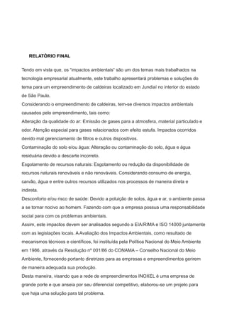 RELATÓRIO FINAL
Tendo em vista que, os “impactos ambientais“ são um dos temas mais trabalhados na
tecnologia empresarial atualmente, este trabalho apresentará problemas e soluções do
tema para um empreendimento de caldeiras localizado em Jundiaí no interior do estado
de São Paulo.
Considerando o empreendimento de caldeiras, tem-se diversos impactos ambientais
causados pelo empreendimento, tais como:
Alteração da qualidade do ar: Emissão de gases para a atmosfera, material particulado e
odor. Atenção especial para gases relacionados com efeito estufa. Impactos ocorridos
devido mal gerenciamento de filtros e outros dispositivos.
Contaminação do solo e/ou água: Alteração ou contaminação do solo, água e água
residuária devido a descarte incorreto.
Esgotamento de recursos naturais: Esgotamento ou redução da disponibilidade de
recursos naturais renováveis e não renováveis. Considerando consumo de energia,
carvão, água e entre outros recursos utilizados nos processos de maneira direta e
indireta.
Desconforto e/ou risco de saúde: Devido a poluição de solos, água e ar, o ambiente passa
a se tornar nocivo ao homem. Fazendo com que a empresa possua uma responsabilidade
social para com os problemas ambientais.
Assim, este impactos devem ser analisados segundo a EIA/RIMA e ISO 14000 juntamente
com as legislações locais. A Avaliação dos Impactos Ambientais, como resultado de
mecanismos técnicos e científicos, foi instituída pela Política Nacional do Meio Ambiente
em 1986, através da Resolução nº 001/86 do CONAMA – Conselho Nacional do Meio
Ambiente, fornecendo portanto diretrizes para as empresas e empreendimentos gerirem
de maneira adequada sua produção.
Desta maneira, visando que a rede de empreendimentos INOXEL é uma empresa de
grande porte e que anseia por seu diferencial competitivo, elaborou-se um projeto para
que haja uma solução para tal problema.
 