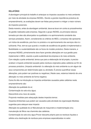 RELATÓRIO
A abordagem principal do trabalho é antecipar os impactos causados no meio ambiente
por meio da atividade da empresa INOXEL. Devido a grande importância produtiva do
empreendimento, as avaliações devem ser feitas para prevenir e mitigar o maior número
de impactos possíveis.
Desta maneira, antes da abordagem ambiental, deve-se levar em conta os procedimentos
de gestão realizados pela empresa. Segundo o grupo INOXEL os princípios básicos
tomados por eles são alicerçados na qualidade e no aprimoramento constante dos
serviços prestados. Assim, considerando os critérios do MEG, a empresa não apresenta
um índice de excelência, pois foco no produto e no aprimoramento dos serviços não é o
suficiente. Pois, tem-se que quando o modelo de excelência de gestão é implementado a
flexibilidade e a sustentabilidade são os focos do modelo produtivo. Desta maneira, a
empresa INOXEL primeiramente deve fazer grandes alterações em sua gestão para
implementar o MEG, visando a parte sustentável da empresa e do meio ambiente.
Com relação a parte ambiental, temos que para a elaboração de tal projeto, é preciso
analisar o impacto ambiental causado pelos resíduos originados pelas caldeiras ao fim do
processo produtivo. (Impacto ambiental: é a alteração do meio ambiente ou em algum de
seus componentes por determinada ação ou atividade. É preciso quantificar essas
alterações, pois podem ser positivas ou negativas.) Neste caso, estamos tratando de uma
alteração no meio ambiente de forma negativa.
Como foi dito na introdução os impactos ambientais causados pelas caldeiras neste
empreendimento são:
Alteração da qualidade do ar;
Contaminação do solo e/ou água;
Desconforto e/ou risco de saúde;
Propondo medidas para adequação destes impactos temos:
Impactos Ambientais que podem ser causados pela atividade da organização Medidas
sugeridas para adequar esse impacto
Alteração da qualidade do ar Manutenção de maquinário e implementação e/ou
manutenção de filtros nas chaminés das caldeiras.
Contaminação do solo e/ou água Prover descarte próprio para os resíduos líquidos e
sólidos e/ou destinação de resíduos para empresas especializadas no setor.
 