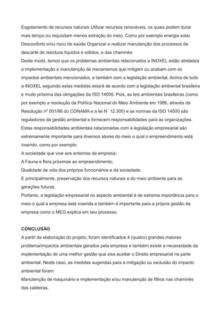 Esgotamento de recursos naturais Utilizar recursos renováveis, os quais podem durar
mais tempo ou requisitam menos extração do meio. Como por exemplo energia solar.
Desconforto e/ou risco de saúde Organizar e realizar manutenção dos processos de
descarte de resíduos líquidos e sólidos, e das chaminés.
Deste modo, temos que os problemas ambientais relacionados a INOXEL estão atrelados
a implementação e manutenção de mecanismos que mitigam ou acabam com os
impactos ambientais mencionados, e também com a legislação ambiental. Acima de tudo
a INOXEL seguindo estas medidas estará de acordo com a legislação ambiental brasileira
e muito próxima das obrigações da ISO 14000. Pois, as leis ambientais brasileiras (como
por exemplo a resolução da Política Nacional do Meio Ambiente em 1986, através da
Resolução nº 001/86 do CONAMA e a lei N˚ 12.305) e as normas da ISO 14000 são
reguladores da gestão ambiental e fornecem responsabilidades para as organizações.
Estas responsabilidades ambientais relacionadas com a legislação empresarial são
extremamente importante para diversos atores do meio o qual o empreendimento está
inserido, como por exemplo:
A sociedade que vive aos entornos da empresa;
A Fauna e flora próximas ao empreendimento;
Qualidade de vida dos próprios funcionários e da sociedade;
E principalmente, preservação dos recursos naturais e do meio ambiente para as
gerações futuras.
Portanto, a legislação empresarial no aspecto ambiental é de extrema importância para o
meio o qual a empresa está inserida e também é importante para a própria gestão da
empresa como o MEG explica em seu processo.
CONCLUSÃO
A partir da elaboração do projeto, foram identificados 4 (quatro) grandes maiores
problema/impactos ambientais gerados pela empresa e também existe a necessidade da
implementação de uma melhor gestão que visa auxiliar o Direito empresarial na parte
ambiental. Neste caso, as medidas sugeridas para a mitigação ou exclusão do impacto
ambiental foram:
Manutenção de maquinário e implementação e/ou manutenção de filtros nas chaminés
das caldeiras.
 
