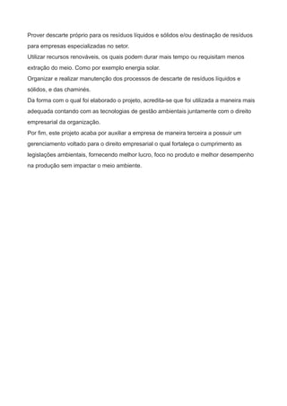 Prover descarte próprio para os resíduos líquidos e sólidos e/ou destinação de resíduos
para empresas especializadas no setor.
Utilizar recursos renováveis, os quais podem durar mais tempo ou requisitam menos
extração do meio. Como por exemplo energia solar.
Organizar e realizar manutenção dos processos de descarte de resíduos líquidos e
sólidos, e das chaminés.
Da forma com o qual foi elaborado o projeto, acredita-se que foi utilizada a maneira mais
adequada contando com as tecnologias de gestão ambientais juntamente com o direito
empresarial da organização.
Por fim, este projeto acaba por auxiliar a empresa de maneira terceira a possuir um
gerenciamento voltado para o direito empresarial o qual fortaleça o cumprimento as
legislações ambientais, fornecendo melhor lucro, foco no produto e melhor desempenho
na produção sem impactar o meio ambiente.
 