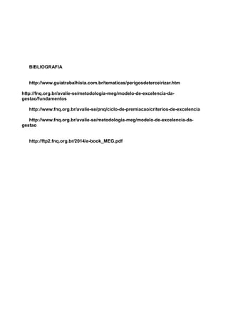 BIBLIOGRAFIA
http://www.guiatrabalhista.com.br/tematicas/perigosdeterceirizar.htm
http://fnq.org.br/avalie-se/metodologia-meg/modelo-de-excelencia-da-
gestao/fundamentos
http://www.fnq.org.br/avalie-se/pnq/ciclo-de-premiacao/criterios-de-excelencia
http://www.fnq.org.br/avalie-se/metodologia-meg/modelo-de-excelencia-da-
gestao
http://ftp2.fnq.org.br/2014/e-book_MEG.pdf
 