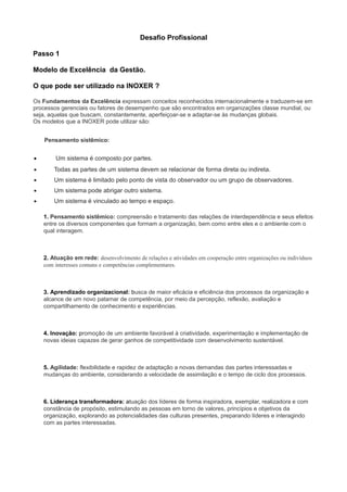 Desafio Profissional
Passo 1
Modelo de Excelência da Gestão.
O que pode ser utilizado na INOXER ?
Os Fundamentos da Excelência expressam conceitos reconhecidos internacionalmente e traduzem-se em
processos gerenciais ou fatores de desempenho que são encontrados em organizações classe mundial, ou
seja, aquelas que buscam, constantemente, aperfeiçoar-se e adaptar-se às mudanças globais.
Os modelos que a INOXER pode utilizar são:
Pensamento sistêmico:
• Um sistema é composto por partes.
• Todas as partes de um sistema devem se relacionar de forma direta ou indireta.
• Um sistema é limitado pelo ponto de vista do observador ou um grupo de observadores.
• Um sistema pode abrigar outro sistema.
• Um sistema é vinculado ao tempo e espaço.
1. Pensamento sistêmico: compreensão e tratamento das relações de interdependência e seus efeitos
entre os diversos componentes que formam a organização, bem como entre eles e o ambiente com o
qual interagem.
2. Atuação em rede: desenvolvimento de relações e atividades em cooperação entre organizações ou indivíduos
com interesses comuns e competências complementares.
3. Aprendizado organizacional: busca de maior eficácia e eficiência dos processos da organização e
alcance de um novo patamar de competência, por meio da percepção, reflexão, avaliação e
compartilhamento de conhecimento e experiências.
4. Inovação: promoção de um ambiente favorável à criatividade, experimentação e implementação de
novas ideias capazes de gerar ganhos de competitividade com desenvolvimento sustentável.
5. Agilidade: flexibilidade e rapidez de adaptação a novas demandas das partes interessadas e
mudanças do ambiente, considerando a velocidade de assimilação e o tempo de ciclo dos processos.
6. Liderança transformadora: atuação dos líderes de forma inspiradora, exemplar, realizadora e com
constância de propósito, estimulando as pessoas em torno de valores, princípios e objetivos da
organização, explorando as potencialidades das culturas presentes, preparando líderes e interagindo
com as partes interessadas.
 