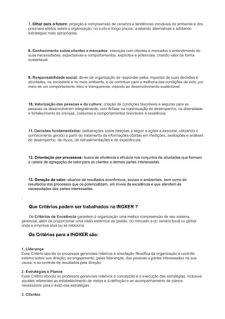 7. Olhar para o futuro: projeção e compreensão de cenários e tendências prováveis do ambiente e dos
possíveis efeitos sobre a organização, no curto e longo prazos, avaliando alternativas e adotando
estratégias mais apropriadas.
8. Conhecimento sobre clientes e mercados: interação com clientes e mercados e entendimento de
suas necessidades, expectativas e comportamentos, explícitos e potenciais, criando valor de forma
sustentável.
9. Responsabilidade social: dever da organização de responder pelos impactos de suas decisões e
atividades, na sociedade e no meio ambiente, e de contribuir para a melhoria das condições de vida, por
meio de um comportamento ético e transparente, visando ao desenvolvimento sustentável.
10. Valorização das pessoas e da cultura: criação de condições favoráveis e seguras para as
pessoas se desenvolverem integralmente, com ênfase na maximização do desempenho, na diversidade
e fortalecimento de crenças, costumes e comportamentos favoráveis à excelência.
11. Decisões fundamentadas: deliberações sobre direções a seguir e ações a executar, utilizando o
conhecimento gerado a partir do tratamento de informações obtidas em medições, avaliações e análises
de desempenho, de riscos, de retroalimentações e de experiências.
12. Orientação por processos: busca de eficiência e eficácia nos conjuntos de atividades que formam
a cadeia de agregação de valor para os clientes e demais partes interessadas.
13. Geração de valor: alcance de resultados econômicos, sociais e ambientais, bem como de
resultados dos processos que os potencializam, em níveis de excelência e que atendam às
necessidades das partes interessadas.
.
Que Critérios podem ser trabalhados na INOXER ?
Os Critérios de Excelência garantem à organização uma melhor compreensão de seu sistema
gerencial, além de proporcionar uma visão sistêmica da gestão, do mercado e do cenário local ou global
onde a empresa atua ou se relaciona.
Os Critérios para a INOXER são:
1. Liderança
Esse Critério aborda os processos gerenciais relativos à orientação filosófica da organização e controle
externo sobre sua direção; ao engajamento, pelas lideranças, das pessoas e partes interessadas na sua
causa; e ao controle de resultados pela direção.
2. Estratégias e Planos
Esse Critério aborda os processos gerenciais relativos à concepção e à execução das estratégias, inclusive
aqueles referentes ao estabelecimento de metas e à definição e ao acompanhamento de planos
necessários para o êxito das estratégias.
3. Clientes
 