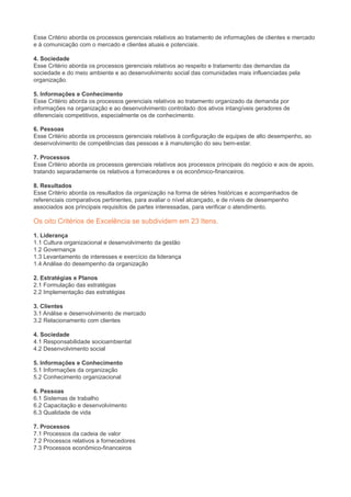 Esse Critério aborda os processos gerenciais relativos ao tratamento de informações de clientes e mercado
e à comunicação com o mercado e clientes atuais e potenciais.
4. Sociedade
Esse Critério aborda os processos gerenciais relativos ao respeito e tratamento das demandas da
sociedade e do meio ambiente e ao desenvolvimento social das comunidades mais influenciadas pela
organização.
5. Informações e Conhecimento
Esse Critério aborda os processos gerenciais relativos ao tratamento organizado da demanda por
informações na organização e ao desenvolvimento controlado dos ativos intangíveis geradores de
diferenciais competitivos, especialmente os de conhecimento.
6. Pessoas
Esse Critério aborda os processos gerenciais relativos à configuração de equipes de alto desempenho, ao
desenvolvimento de competências das pessoas e à manutenção do seu bem-estar.
7. Processos
Esse Critério aborda os processos gerenciais relativos aos processos principais do negócio e aos de apoio,
tratando separadamente os relativos a fornecedores e os econômico-financeiros.
8. Resultados
Esse Critério aborda os resultados da organização na forma de séries históricas e acompanhados de
referenciais comparativos pertinentes, para avaliar o nível alcançado, e de níveis de desempenho
associados aos principais requisitos de partes interessadas, para verificar o atendimento.
Os oito Critérios de Excelência se subdividem em 23 Itens.
1. Liderança
1.1 Cultura organizacional e desenvolvimento da gestão
1.2 Governança
1.3 Levantamento de interesses e exercício da liderança
1.4 Análise do desempenho da organização
2. Estratégias e Planos
2.1 Formulação das estratégias
2.2 Implementação das estratégias
3. Clientes
3.1 Análise e desenvolvimento de mercado
3.2 Relacionamento com clientes
4. Sociedade
4.1 Responsabilidade socioambiental
4.2 Desenvolvimento social
5. Informações e Conhecimento
5.1 Informações da organização
5.2 Conhecimento organizacional
6. Pessoas
6.1 Sistemas de trabalho
6.2 Capacitação e desenvolvimento
6.3 Qualidade de vida
7. Processos
7.1 Processos da cadeia de valor
7.2 Processos relativos a fornecedores
7.3 Processos econômico-financeiros
 