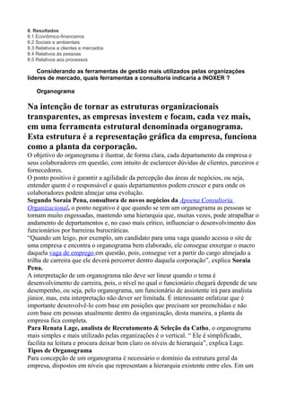 8. Resultados
8.1 Econômico-financeiros
8.2 Sociais e ambientais
8.3 Relativos a clientes e mercados
8.4 Relativos às pessoas
8.5 Relativos aos processos
Considerando as ferramentas de gestão mais utilizados pelas organizações
líderes de mercado, quais ferramentas a consultoria indicaria a INOXER ?
Organograma
Na intenção de tornar as estruturas organizacionais
transparentes, as empresas investem e focam, cada vez mais,
em uma ferramenta estrutural denominada organograma.
Esta estrutura é a representação gráfica da empresa, funciona
como a planta da corporação.
O objetivo do organograma é ilustrar, de forma clara, cada departamento da empresa e
seus colaboradores em questão, com intuito de esclarecer dúvidas de clientes, parceiros e
fornecedores.
O ponto positivo é garantir a agilidade da percepção das áreas de negócios, ou seja,
entender quem é o responsável e quais departamentos podem crescer e para onde os
colaboradores podem almejar uma evolução.
Segundo Soraia Pena, consultora de novos negócios da Apoena Consultoria
Organizacional, o ponto negativo é que quando se tem um organograma as pessoas se
tornam muito engessadas, mantendo uma hierarquia que, muitas vezes, pode atrapalhar o
andamento de departamentos e, no caso mais crítico, influenciar o desenvolvimento dos
funcionários por barreiras burocráticas.
“Quando um leigo, por exemplo, um candidato para uma vaga quando acessa o site de
uma empresa e encontra o organograma bem elaborado, ele consegue enxergar o macro
daquela vaga de emprego em questão, pois, consegue ver a partir do cargo almejado a
trilha de carreira que ele deverá percorrer dentro daquela corporação”, explica Soraia
Pena.
A interpretação de um organograma não deve ser linear quando o tema é
desenvolvimento de carreira, pois, o nível no qual o funcionário chegará depende de seu
desempenho, ou seja, pelo organograma, um funcionário de assistente irá para analista
júnior, mas, esta interpretação não dever ser limitada. É interessante enfatizar que é
importante desenvolvê-lo com base em posições que precisam ser preenchidas e não
com base em pessoas atualmente dentro da organização, desta maneira, a planta da
empresa fica completa.
Para Renata Lage, analista de Recrutamento & Seleção da Catho, o organograma
mais simples e mais utilizado pelas organizações é o vertical. “ Ele é simplificado,
facilita na leitura e procura deixar bem claro os níveis de hierarquia”, explica Lage.
Tipos de Organograma
Para concepção de um organograma é necessário o domínio da estrutura geral da
empresa, dispostos em níveis que representam a hierarquia existente entre eles. Em um
 