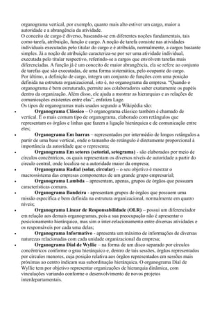 organograma vertical, por exemplo, quanto mais alto estiver um cargo, maior a
autoridade e a abrangência da atividade.
O conceito de cargo é diverso, baseando-se em diferentes noções fundamentais, tais
como tarefa, atribuição, função e cargo. A noção de tarefa consiste nas atividades
individuais executadas pelo titular do cargo e é atribuída, normalmente, a cargos bastante
simples. Já a noção de atribuição caracteriza-se por ser uma atividade individual,
executada pelo titular respectivo, referindo-se a cargos que envolvem tarefas mais
diferenciadas. A função já é um conceito de maior abrangência, ela se refere ao conjunto
de tarefas que são executadas, de uma forma sistemática, pelo ocupante do cargo.
Por último, a definição de cargo, integra um conjunto de funções com uma posição
definida na estrutura organizacional, isto é, no organograma da empresa. “Quando o
organograma é bem estruturado, permite aos colaboradores saber exatamente os papéis
dentro da organização. Além disso, ele ajuda a mostrar as hierarquias e as relações de
comunicações existentes entre elas”, enfatiza Lage.
Os tipos de organogramas mais usados segundo a Wikipédia são:
• Organograma Clássico – O organograma clássico também é chamado de
vertical. É o mais comum tipo de organograma, elaborado com retângulos que
representam os órgãos e linhas que fazem a ligação hierárquica e de comunicação entre
eles;
• Organograma Em barras – representados por intermédio de longos retângulos a
partir de uma base vertical, onde o tamanho do retângulo é diretamente proporcional à
importância da autoridade que o representa;
• Organograma Em setores (setorial, setograma) - são elaborados por meio de
círculos concêntricos, os quais representam os diversos níveis de autoridade a partir do
círculo central, onde localiza-se a autoridade maior da empresa;
• Organograma Radial (solar, circular) – o seu objetivo é mostrar o
macrossistema das empresas componentes de um grande grupo empresarial;
• Organograma Lambda – apresentam, apenas, grupos de órgãos que possuam
características comuns.
• Organograma Bandeira - apresentam grupos de órgãos que possuem uma
missão específica e bem definida na estrutura organizacional, normalmente em quatro
níveis;
• Organograma Linear de Responsabilidade (OLR) – possui um diferenciador
em relação aos demais organogramas, pois a sua preocupação não é apresentar o
posicionamento hierárquico, mas sim o inter-relacionamento entre diversas atividades e
os responsáveis por cada uma delas;
• Organograma Informativo - apresenta um máximo de informações de diversas
naturezas relacionadas com cada unidade organizacional da empresa;
• Organograma Dial de Wyllie – na forma de um disco separado por círculos
concêntricos conforme o grau hierárquico e, dentro de tais sessões, órgãos representados
por círculos menores, cuja posição relativa aos órgãos representados em sessões mais
próximas ao centro indicam sua subordinação hierárquica. O organograma Dial de
Wyllie tem por objetivo representar organizações de hierarquia dinâmica, com
vinculações variando conforme o desenvolvimento de novos projetos
interdepartamentais.
 