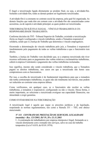 É ilegal a terceirização ligada diretamente ao produto final, ou seja, a atividade-fim.
Isolando a atividade-fim, todas as demais podem ser legalmente terceirizadas.
A atividade-fim é a constante no contrato social da empresa, pela qual foi organizada. As
demais funções que nada têm em comum com a atividade-fim são caracterizadas como
acessórias, ou de suporte à atividade principal, as quais podem ser terceirizadas.
TERCEIRIZAÇÃO ILÍCITA E ILEGAL – VÍNCULO TRABALHISTA E CO-
RESPONSABILIDADE TRABALHISTA
Conforme decisões do TST - Tribunal Superior do Trabalho, existindo a terceirização
ilícita ou ilegal é configurado o vínculo trabalhista, sendo a Tomadora responsável
solidária, sendo que é a Justiça do Trabalho que determina o vínculo empregatício.
Ocorrendo a determinação do vínculo trabalhista pelo juiz, a Tomadora é responsável
imediatamente pelo pagamento de todas as verbas trabalhistas a que o funcionário tem
direito.
Também, a Justiça do Trabalho vem decidindo que, se a empresa terceirizada não tiver
recursos suficientes para os pagamentos das verbas relativas a reclamatórias trabalhistas,
caberá à empresa Contratante o pagamento das verbas trabalhistas reclamadas.
Isso significa, mesmo não sendo considerado o vínculo trabalhista, que a Tomadora
pagará os direitos trabalhistas, nos casos em que a terceirizada não honre seus
compromissos com os funcionários.
Por isso, a escolha do terceirizado é de fundamental importância para que a tomadora
não tenha contratempos trabalhistas, os quais não são totalmente inevitáveis, mas podem
ser reduzidos ao contratar uma empresa idônea.
Como verificamos, em qualquer caso, se o funcionário não receber as verbas
trabalhistas, a tomadora é responsável, configurando ou não o vínculo. Dessa forma, é
muito importante, ao selecionar a terceirizada averiguar sua capacidade financeira, sua
idoneidade e exigir garantias.
COMO EVITAR RISCOS NA TERCEIRIZAÇÃO
A terceirização legal é aquela que segue os preceitos jurídicos e da legislação,
respeitando as normas regulamentares, tais como a Súmula 331 – TST, este abaixo
mencionado:
Nº 331 CONTRATO DE PRESTAÇÃO DE SERVIÇOS. LEGALIDADE
(mantida) - Res. 121/2003, DJ 19, 20 e 21.11.2003
I - A contratação de trabalhadores por empresa interposta é ilegal, formando-se o
vínculo diretamente com o tomador dos serviços, salvo no caso de trabalho
temporário (Lei nº 6.019, de 03.01.1974).
 