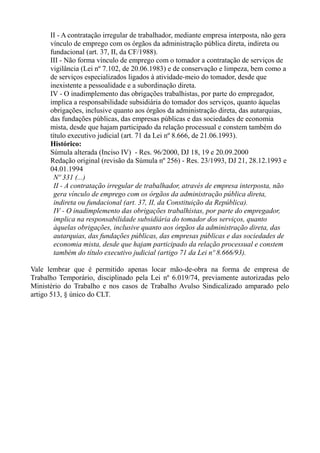 II - A contratação irregular de trabalhador, mediante empresa interposta, não gera
vínculo de emprego com os órgãos da administração pública direta, indireta ou
fundacional (art. 37, II, da CF/1988).
III - Não forma vínculo de emprego com o tomador a contratação de serviços de
vigilância (Lei nº 7.102, de 20.06.1983) e de conservação e limpeza, bem como a
de serviços especializados ligados à atividade-meio do tomador, desde que
inexistente a pessoalidade e a subordinação direta.
IV - O inadimplemento das obrigações trabalhistas, por parte do empregador,
implica a responsabilidade subsidiária do tomador dos serviços, quanto àquelas
obrigações, inclusive quanto aos órgãos da administração direta, das autarquias,
das fundações públicas, das empresas públicas e das sociedades de economia
mista, desde que hajam participado da relação processual e constem também do
título executivo judicial (art. 71 da Lei nº 8.666, de 21.06.1993).
Histórico:
Súmula alterada (Inciso IV) - Res. 96/2000, DJ 18, 19 e 20.09.2000
Redação original (revisão da Súmula nº 256) - Res. 23/1993, DJ 21, 28.12.1993 e
04.01.1994
Nº 331 (...)
II - A contratação irregular de trabalhador, através de empresa interposta, não
gera vínculo de emprego com os órgãos da administração pública direta,
indireta ou fundacional (art. 37, II, da Constituição da República).
IV - O inadimplemento das obrigações trabalhistas, por parte do empregador,
implica na responsabilidade subsidiária do tomador dos serviços, quanto
àquelas obrigações, inclusive quanto aos órgãos da administração direta, das
autarquias, das fundações públicas, das empresas públicas e das sociedades de
economia mista, desde que hajam participado da relação processual e constem
também do título executivo judicial (artigo 71 da Lei nº 8.666/93).
Vale lembrar que é permitido apenas locar mão-de-obra na forma de empresa de
Trabalho Temporário, disciplinado pela Lei nº 6.019/74, previamente autorizadas pelo
Ministério do Trabalho e nos casos de Trabalho Avulso Sindicalizado amparado pelo
artigo 513, § único do CLT.
 