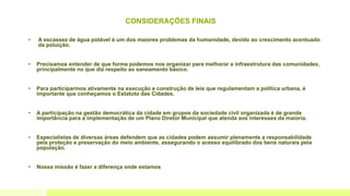 CONSIDERAÇÕES FINAIS
• A escassez de água potável é um dos maiores problemas da humanidade, devido ao crescimento acentuado
da poluição.
• Precisamos entender de que forma podemos nos organizar para melhorar a infraestrutura das comunidades,
principalmente no que diz respeito ao saneamento básico.
• Para participarmos ativamente na execução e construção de leis que regulamentam a política urbana, é
importante que conheçamos o Estatuto das Cidades.
• A participação na gestão democrática da cidade em grupos da sociedade civil organizada é de grande
importância para a implementação de um Plano Diretor Municipal que atenda aos interesses da maioria.
• Especialistas de diversas áreas defendem que as cidades podem assumir plenamente a responsabilidade
pela proteção e preservação do meio ambiente, assegurando o acesso equilibrado dos bens naturais pela
população.
• Nossa missão é fazer a diferença onde estamos
 