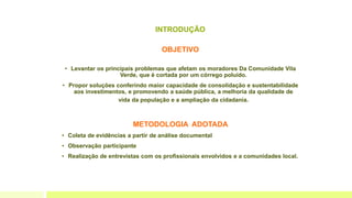 INTRODUÇÃO
OBJETIVO
• Levantar os principais problemas que afetam os moradores Da Comunidade Vila
Verde, que é cortada por um córrego poluído.
• Propor soluções conferindo maior capacidade de consolidação e sustentabilidade
aos investimentos, e promovendo a saúde pública, a melhoria da qualidade de
vida da população e a ampliação da cidadania.
METODOLOGIA ADOTADA
• Coleta de evidências a partir de análise documental
• Observação participante
• Realização de entrevistas com os profissionais envolvidos e a comunidades local.
 
