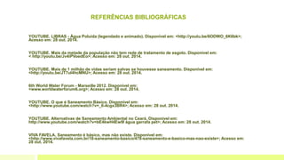 REFERÊNCIAS BIBLIOGRÁFICAS
YOUTUBE. LIBRAS - Água Poluída (legendado e animado). Disponível em: <http://youtu.be/6ODWO_6K6bk>;
Acesso em: 28 out. 2014.
YOUTUBE. Mais da metade da população não tem rede de tratamento de esgoto. Disponível em:
< http://youtu.be/Jv4iPVoedEo>; Acesso em: 28 out. 2014.
YOUTUBE. Mais de 1 milhão de vidas seriam salvas se houvesse saneamento. Disponível em:
<http://youtu.be/JT7ul4hcMNU>; Acesso em: 28 out. 2014.
6th World Water Forum - Marseille 2012. Disponível em:
<www.worldwaterforum6.org>; Acesso em: 28 out. 2014.
YOUTUBE. O que é Saneamento Básico. Disponível em:
<http://www.youtube.com/watch?v=_6-4cgx3BR4>; Acesso em: 28 out. 2014.
YOUTUBE. Alternativas de Saneamento Ambiental no Ceará. Disponível em:
http://www.youtube.com/watch?v=bE4kwH4Ew9I água garrafa pet>; Acesso em: 28 out. 2014.
VIVA FAVELA. Saneamento é básico, mas não existe. Disponível em:
<http://www.vivafavela.com.br/18-saneamento-basico/478-saneamento-e-basico-mas-nao-existe>; Acesso em:
28 out. 2014.
 