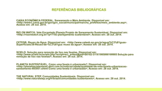 REFERÊNCIAS BIBLIOGRÁFICAS
CAIXA ECONÔMICA FEDERAL. Saneamento e Meio Ambiente. Disponível em:
<http://www1.caixa.gov.br/gov/gov_social/municipal/marcha_prefeitos/meio_ambiente.asp>;
Acesso em: 28 out. 2014.
RIO ON WATCH. Vale Encantado Planeja Projeto de Saneamento Sustentável. Disponível em:
<http://rioonwatch.org.br/?p=7183 planejamento sustentável>; Acesso em: 28 out. 2014.
CETESB. Reuso da Água. Disponível em: <http://www.cetesb.sp.gov.br/agua/%C3%81guas-
Superficiais/39-Reuso-de-%C3%81gua reuso da água>; Acesso em: 28 out. 2014.
SCIELO. Solução para remoção de lixo nas favelas. Disponível em:
<http://www.scielo.br/scielo.php?script=sci_arttext&pid=S0102-311X1985000100005 Solução para
remoção de lixo nas favelas>; Acesso em: 28 out. 2014.
PLANETA SUSTENTÁVEL. Como uma favela é urbanizada?. Disponível em:
<http://planetasustentavel.abril.com.br/noticia/cidade/qualidade-de-vida-favela-urbanizacao-
saneamento-493951.shtml Como uma favela é urbanizada>; Acesso em: 28 out. 2014.
THE NATURAL STEP. Comunidades Sustentáveis. Disponível em:
<http://www.naturalstep.org/fr/brazil/comunidades-sustentaveis>; Acesso em: 28 out. 2014.
 