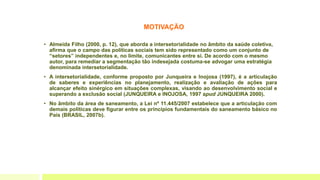 MOTIVAÇÃO
• Almeida Filho (2000, p. 12), que aborda a intersetorialidade no âmbito da saúde coletiva,
afirma que o campo das políticas sociais tem sido representado como um conjunto de
“setores” independentes e, no limite, comunicantes entre si. De acordo com o mesmo
autor, para remediar a segmentação tão indesejada costuma-se advogar uma estratégia
denominada intersetorialidade.
• A intersetorialidade, conforme proposto por Junqueira e Inojosa (1997), é a articulação
de saberes e experiências no planejamento, realização e avaliação de ações para
alcançar efeito sinérgico em situações complexas, visando ao desenvolvimento social e
superando a exclusão social (JUNQUEIRA e INOJOSA, 1997 apud JUNQUEIRA 2000).
• No âmbito da área de saneamento, a Lei nº 11.445/2007 estabelece que a articulação com
demais políticas deve figurar entre os princípios fundamentais do saneamento básico no
País (BRASIL, 2007b).
 