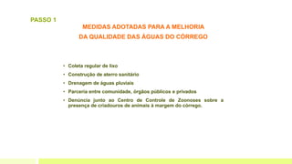 MEDIDAS ADOTADAS PARA A MELHORIA
DA QUALIDADE DAS ÁGUAS DO CÓRREGO
• Coleta regular de lixo
• Construção de aterro sanitário
• Drenagem de águas pluviais
• Parceria entre comunidade, órgãos públicos e privados
• Denúncia junto ao Centro de Controle de Zoonoses sobre a
presença de criadouros de animais à margem do córrego.
PASSO 1
 