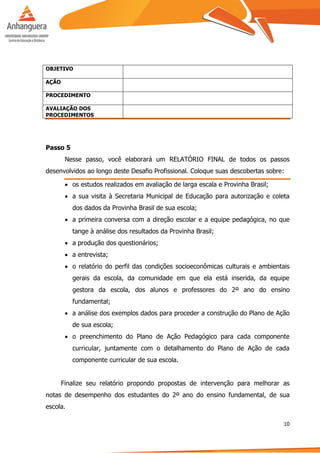 10
OBJETIVO
AÇÃO
PROCEDIMENTO
AVALIAÇÃO DOS
PROCEDIMENTOS
Passo 5
Nesse passo, você elaborará um RELATÓRIO FINAL de todos os passos
desenvolvidos ao longo deste Desafio Profissional. Coloque suas descobertas sobre:
 os estudos realizados em avaliação de larga escala e Provinha Brasil;
 a sua visita à Secretaria Municipal de Educação para autorização e coleta
dos dados da Provinha Brasil de sua escola;
 a primeira conversa com a direção escolar e a equipe pedagógica, no que
tange à análise dos resultados da Provinha Brasil;
 a produção dos questionários;
 a entrevista;
 o relatório do perfil das condições socioeconômicas culturais e ambientais
gerais da escola, da comunidade em que ela está inserida, da equipe
gestora da escola, dos alunos e professores do 2º ano do ensino
fundamental;
 a análise dos exemplos dados para proceder a construção do Plano de Ação
de sua escola;
 o preenchimento do Plano de Ação Pedagógico para cada componente
curricular, juntamente com o detalhamento do Plano de Ação de cada
componente curricular de sua escola.
Finalize seu relatório propondo propostas de intervenção para melhorar as
notas de desempenho dos estudantes do 2º ano do ensino fundamental, de sua
escola.
 