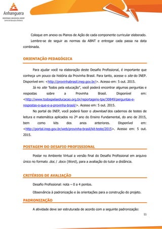 11
Coloque em anexo os Planos de Ação de cada componente curricular elaborado.
Lembre-se de seguir as normas da ABNT e entregar cada passa na data
combinada.
ORIENTAÇÃO PEDAGÓGICA
Para ajudar você na elaboração deste Desafio Profissional, é importante que
conheça um pouco da história da Provinha Brasil. Para tanto, acesse o site do INEP.
Disponível em: <http://provinhabrasil.inep.gov.br/>. Acesso em: 5 out. 2015.
Já no site “todos pela educação”, você poderá encontrar algumas perguntas e
respostas sobre a Provinha Brasil. Disponível em:
<http://www.todospelaeducacao.org.br/reportagens-tpe/30849/perguntas-e-
respostas-o-que-e-a-provinha-brasil/>. Acesso em: 5 out. 2015.
No portal do INEP, você poderá fazer o download dos cadernos de testes de
leitura e matemática aplicados no 2º ano do Ensino Fundamental, do ano de 2015,
bem como kits dos anos anteriores. Disponível em:
<http://portal.inep.gov.br/web/provinha-brasil/kit-teste/2015>. Acesso em: 5 out.
2015.
POSTAGEM DO DESAFIO PROFISSIONAL
Postar no Ambiente Virtual a versão final do Desafio Profissional em arquivo
único no formato .doc / .docx (Word), para a avaliação do tutor a distância.
CRITÉRIOS DE AVALIAÇÃO
Desafio Profissional: nota – 0 a 4 pontos.
Observância à padronização e às orientações para a construção do projeto.
PADRONIZAÇÃO
A atividade deve ser estruturada de acordo com a seguinte padronização:
 