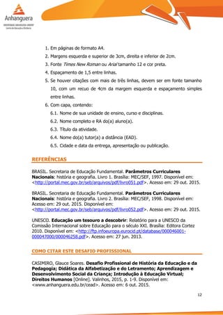 12
1. Em páginas de formato A4.
2. Margens esquerda e superior de 3cm, direita e inferior de 2cm.
3. Fonte Times New Roman ou Arial tamanho 12 e cor preta.
4. Espaçamento de 1,5 entre linhas.
5. Se houver citações com mais de três linhas, devem ser em fonte tamanho
10, com um recuo de 4cm da margem esquerda e espaçamento simples
entre linhas.
6. Com capa, contendo:
6.1. Nome de sua unidade de ensino, curso e disciplinas.
6.2. Nome completo e RA do(a) aluno(a).
6.3. Título da atividade.
6.4. Nome do(a) tutor(a) a distância (EAD).
6.5. Cidade e data da entrega, apresentação ou publicação.
REFERÊNCIAS
BRASIL. Secretaria de Educação Fundamental. Parâmetros Curriculares
Nacionais: história e geografia. Livro 1. Brasília: MEC/SEF, 1997. Disponível em:
<http://portal.mec.gov.br/seb/arquivos/pdf/livro051.pdf>. Acesso em: 29 out. 2015.
BRASIL. Secretaria de Educação Fundamental. Parâmetros Curriculares
Nacionais: história e geografia. Livro 2. Brasília: MEC/SEF, 1998. Disponível em:
Acesso em: 29 out. 2015. Disponível em:
<http://portal.mec.gov.br/seb/arquivos/pdf/livro052.pdf>. Acesso em: 29 out. 2015.
UNESCO. Educação um tesouro a descobrir: Relatório para a UNESCO da
Comissão Internacional sobre Educação para o século XXI. Brasília: Editora Cortez
2010. Disponível em: <http://ftp.infoeuropa.eurocid.pt/database/000046001-
000047000/000046258.pdf>. Acesso em: 27 jun. 2013.
COMO CITAR ESTE DESAFIO PROFISSIONAL
CASIMIRO, Glauce Soares. Desafio Profissional de História da Educação e da
Pedagogia; Didática da Alfabetização e do Letramento; Aprendizagem e
Desenvolvimento Social da Criança; Introdução à Educação Virtual;
Direitos Humanos [Online]. Valinhos, 2015, p. 1-9. Disponível em:
<www.anhanguera.edu.br/cead>. Acesso em: 6 out. 2015.
 