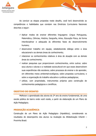 2
Ao concluir as etapas propostas neste desafio, você terá desenvolvido as
competências e habilidades que constam nas Diretrizes Curriculares Nacionais
descritas a seguir:
 Aplicar modos de ensinar diferentes linguagens: Língua Portuguesa,
Matemática, Ciências, História, Geografia, Artes, Educação Física, de forma
interdisciplinar e adequada às diferentes fases do desenvolvimento
humano;
 desenvolver trabalho em equipe, estabelecendo diálogo entre a área
educacional e as demais áreas do conhecimento;
 relacionar os conhecimentos relativos à área de atuação com as demais
áreas do conhecimento;
 realizar pesquisas que proporcionem conhecimentos, entre outros: sobre
seus alunos e alunas e a realidade sociocultural em que esses desenvolvem
suas experiências não escolares; sobre processos de ensinar e de aprender,
em diferentes meios ambiental-ecológicos; sobre propostas curriculares; e
sobre a organização do trabalho educativo e práticas pedagógicas;
 utilizar, com propriedade, instrumentos próprios para construção de
conhecimentos pedagógicos e científicos.
OBJETIVO DO DESAFIO
Melhorar o aprendizado dos alunos do 2º ano do ensino fundamental, de uma
escola pública do bairro onde você reside, a partir da elaboração de um Plano de
Ação Pedagógico.
PRODUÇÃO ACADÊMICA
Construção de um Plano de Ação Pedagógico (hipotético), considerando os
resultados de desempenho dos alunos na Avaliação da Alfabetização Infantil –
Provinha Brasil.
 