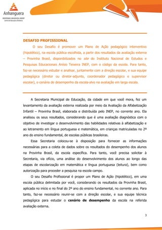 3
DESAFIO PROFISSIONAL
O seu Desafio é promover um Plano de Ação pedagógico interventivo
(hipotético), na escola pública escolhida, a partir dos resultados da avaliação externa
– Provinha Brasil, disponibilizados no site do Instituto Nacional de Estudos e
Pesquisas Educacionais Anísio Teixeira INEP, com o código da escola. Para tanto,
faz-se necessário estudar e analisar, juntamente com a direção escolar, e sua equipe
pedagógica (diretor ou diretor-adjunto, coordenador pedagógico e supervisor
escolar), o cenário de desempenho da escola-alvo na avaliação em larga escala.
A Secretaria Municipal de Educação, da cidade em que você mora, fez um
levantamento da avaliação externa realizada por meio da Avaliação da Alfabetização
Infantil – Provinha Brasil, elaborada e distribuída pelo INEP, no corrente ano. Ela
analisou os seus resultados, considerando que é uma avaliação diagnóstica com o
objetivo de investigar o desenvolvimento das habilidades relativas à alfabetização e
ao letramento em língua portuguesa e matemática, em crianças matriculadas no 2º
ano do ensino fundamental, de escolas públicas brasileiras.
Essa Secretaria colocou-se à disposição para fornecer as informações
necessárias para a coleta de dados sobre os resultados do desempenho dos alunos
na Provinha Brasil, da escola específica. Para tanto, você precisa solicitar à
Secretaria, via ofício, uma análise do desenvolvimento dos alunos ao longo das
etapas de escolarização em matemática e língua portuguesa (leitura), bem como
autorização para proceder a pesquisa na escola campo.
O seu Desafio Profissional é propor um Plano de Ação (hipotético), em uma
escola pública delimitada por você, considerando os resultados da Provinha Brasil,
aplicada no início e no final do 2º ano do ensino fundamental, no corrente ano. Para
tanto, faz-se necessário reunir-se com a direção escolar, e sua equipe técnica
pedagógica para estudar o cenário de desempenho da escola na referida
avaliação externa.
 