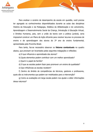 4
Para analisar o cenário de desempenho da escola em questão, você precisa
ter agregado os conhecimentos disponibilizados durante as aulas das disciplinas
História da Educação e da Pedagogia, Didática da Alfabetização e do Letramento,
Aprendizagem e Desenvolvimento Social da Criança, Introdução à Educação Virtual,
e Direitos Humanos, pois, sem a união da teoria com a prática (práxis), seria
impossível construir um Plano de Ação eficiente para resolver lacunas no processo de
ensino e de aprendizagem dos alunos do 2º ano do ensino fundamental,
apresentadas pela Provinha Brasil.
Para tanto, faz-se necessário observar os fatores contextuais no quadro
abaixo, que precisam ser levantados pelas seguintes indagações e reflexões:
a) O que influencia o aprendizado dos alunos?
b) Quais elementos podem contribuir com um melhor aprendizado?
c) Qual é o papel da família?
d) O que as escolas podem fazer para promover um ensino de qualidade?
e) Que influências as escolas recebem?
f) Dentro do âmbito de competências de técnicos, gestores e professores,
quais são os instrumentos que podem ser mobilizados para a intervenção?
g) Como as avaliações em larga escala podem nos ajudar a obter informações
dessa natureza?
 
