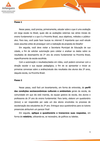 6
Passo 1
Nesse passo, você precisa, primeiramente, estudar sobre o que é uma avaliação
em larga escala no Brasil, quais são as avaliações externas nas séries iniciais do
ensino fundamental e o que é a Provinha Brasil, seus objetivos, métodos e público-
alvo. Para isso, você pode fazer buscas na internet. É importante que você estude
esses assuntos antes de prosseguir com a realização da proposta do Desafio!
Em seguida, você deve visitar a Secretaria Municipal de Educação de sua
cidade, a fim de solicitar autorização para coletar e analisar os dados sobre os
resultados de desempenho do 2º ano do ensino fundamental na Provinha Brasil,
especificamente da escola escolhida.
Com a autorização e resultados/dados em mãos, você poderá conversar com a
direção escolar e sua equipe pedagógica, a fim de se apresentar e iniciar as
primeiras conversas sobre a análise/estudo dos resultados dos alunos dos 2º anos,
daquela escola, na Provinha Brasil.
Passo 2
Nesse passo, você fará um levantamento, em forma de entrevista, do perfil
das condições socioeconômicas culturais e ambientais gerais da escola, da
comunidade em que ela está inserida, da equipe gestora da escola, dos alunos e
professores do 2º ano do ensino fundamental. Para tanto, elabore um questionário
(breve) a ser respondido por cada um dos atores envolvidos no processo de
escolarização dos estudantes do 2º ano. Entregue seus questionários para os tutores
presenciais atribuírem um parecer final!
Em seguida, aplique o questionário e transcreva suas respostas, em
forma de relatório, utilizando-se, se necessário, de gráficos ou tabelas.
 