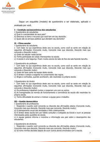 7
Segue um esqueleto (modelo) de questionário a ser elaborado, aplicado e
analisado por você.
I – Condição socioeconômica dos estudantes
1 Questionário de estudantes
a) Qual é a escolaridade de seus pais?
b) Descreva os bens e recursos que você tem em seu domicílio.
c) Quais são os serviços públicos que atendem seu domicílio?
II – Clima escolar
1 Questionário do estudante
 Com base na sua experiência deste ano na escola, como você se sente em relação às
seguintes afirmações (Concordo muito, Concordo mais que discordo, Discordo mais que
concordo e Discordo muito):
a) Gosto de estudar nesta escola.
b) Tenho participado de coisas interessantes na escola.
c) A escola é uma bagunça. Ficam muitos alunos do lado de fora da sala fazendo barulho.
2 Questionário do professor
• Com base na sua experiência deste ano na escola, como você se sente em relação às
seguintes afirmações (Concordo muito, Concordo mais que discordo, Discordo mais que
concordo e Discordo muito):
a) Gosto de fazer parte da equipe desta escola.
b) O diretor é zeloso e exigente no cumprimento das regras.
c) Brigas e confusões, quando acontecem, são resolvidas na própria escola.
3 Questionário do diretor
• Com base na sua experiência deste ano na escola, como você se sente em relação às
seguintes afirmações (Concordo muito, Concordo mais que discordo, Discordo mais que
concordo e Discordo muito):
a) Os professores trabalham juntos e cooperam uns com os outros.
b) As transgressões às normas de funcionamento e convivência da escola são resolvidas na
própria escola.
c) Tenho dificuldade de animar e motivar a equipe para o trabalho.
III – Gestão democrática
1 Questionário de professores
• Responda o quanto você concorda ou discorda das afirmações abaixo (Concordo muito,
Concordo mais que discordo, Discordo mais que concordo, Discordo muito):
a) O planejamento anual das atividades é feito coletivamente.
b) O diretor desta escola tem por hábito consultar o Colegiado da Escola e ouvir as pessoas
interessadas pelas questões da escola.
c) A equipe gestora informa e incentiva a informação aos pais sobre o desempenho dos
estudantes.
2 Questionário de diretores
• Responda o quanto você concorda ou discorda das afirmações abaixo (Concordo muito,
Concordo mais que discordo, Discordo mais que concordo, Discordo muito):
a) Só tomo minhas decisões depois de ouvir outros atores envolvidos com a escola.
 