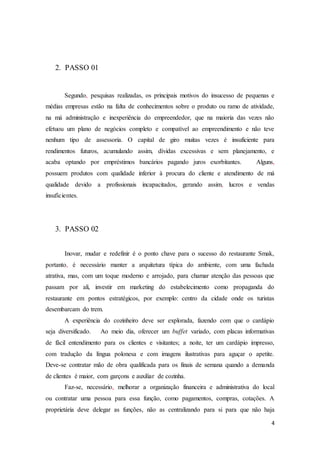 4
2. PASSO 01
Segundo, pesquisas realizadas, os principais motivos do insucesso de pequenas e
médias empresas estão na falta de conhecimentos sobre o produto ou ramo de atividade,
na má administração e inexperiência do empreendedor, que na maioria das vezes não
efetuou um plano de negócios completo e compatível ao empreendimento e não teve
nenhum tipo de assessoria. O capital de giro muitas vezes é insuficiente para
rendimentos futuros, acumulando assim, dívidas excessivas e sem planejamento, e
acaba optando por empréstimos bancários pagando juros exorbitantes. Alguns,
possuem produtos com qualidade inferior à procura do cliente e atendimento de má
qualidade devido a profissionais incapacitados, gerando assim, lucros e vendas
insuficientes.
3. PASSO 02
Inovar, mudar e redefinir é o ponto chave para o sucesso do restaurante Smak,
portanto, é necessário manter a arquitetura típica do ambiente, com uma fachada
atrativa, mas, com um toque moderno e arrojado, para chamar atenção das pessoas que
passam por ali, investir em marketing do estabelecimento como propaganda do
restaurante em pontos estratégicos, por exemplo: centro da cidade onde os turistas
desembarcam do trem.
A experiência do cozinheiro deve ser explorada, fazendo com que o cardápio
seja diversificado. Ao meio dia, oferecer um buffet variado, com placas informativas
de fácil entendimento para os clientes e visitantes; a noite, ter um cardápio impresso,
com tradução da língua polonesa e com imagens ilustrativas para aguçar o apetite.
Deve-se contratar mão de obra qualificada para os finais de semana quando a demanda
de clientes é maior, com garçons e auxiliar de cozinha.
Faz-se, necessário, melhorar a organização financeira e administrativa do local
ou contratar uma pessoa para essa função, como pagamentos, compras, cotações. A
proprietária deve delegar as funções, não as centralizando para si para que não haja
 