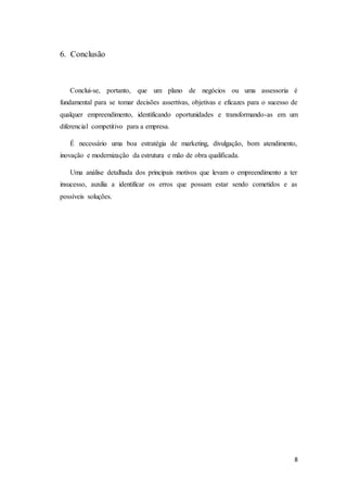 8
6. Conclusão
Conclui-se, portanto, que um plano de negócios ou uma assessoria é
fundamental para se tomar decisões assertivas, objetivas e eficazes para o sucesso de
qualquer empreendimento, identificando oportunidades e transformando-as em um
diferencial competitivo para a empresa.
É necessário uma boa estratégia de marketing, divulgação, bom atendimento,
inovação e modernização da estrutura e mão de obra qualificada.
Uma análise detalhada dos principais motivos que levam o empreendimento a ter
insucesso, auxilia a identificar os erros que possam estar sendo cometidos e as
possíveis soluções.
 