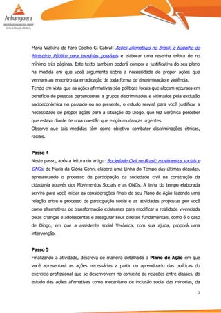 7
Maria Walkíria de Faro Coelho G. Cabral: Ações afirmativas no Brasil: o trabalho do
Ministério Público para torná-las possíveis e elaborar uma resenha crítica de no
mínimo três páginas. Este texto também poderá compor a justificativa do seu plano
na medida em que você argumente sobre a necessidade de propor ações que
venham ao encontro da erradicação de toda forma de discriminação e violência.
Tendo em vista que as ações afirmativas são políticas focais que alocam recursos em
benefício de pessoas pertencentes a grupos discriminados e vitimados pela exclusão
socioeconômica no passado ou no presente, o estudo servirá para você justificar a
necessidade de propor ações para a situação do Diogo, que fez Verônica perceber
que estava diante de uma questão que exigia mudanças urgentes.
Observe que tais medidas têm como objetivo combater discriminações étnicas,
raciais.
Passo 4
Neste passo, após a leitura do artigo: Sociedade Civil no Brasil: movimentos sociais e
ONGs, de Maria da Glória Gohn, elabore uma Linha do Tempo das últimas décadas,
apresentando o processo de participação da sociedade civil na construção da
cidadania através dos Movimentos Sociais e as ONGs. A linha do tempo elaborada
servirá para você iniciar as considerações finais de seu Plano de Ação fazendo uma
relação entre o processo de participação social e as atividades propostas por você
como alternativas de transformação existentes para modificar a realidade vivenciada
pelas crianças e adolescentes e assegurar seus direitos fundamentais, como é o caso
de Diogo, em que a assistente social Verônica, com sua ajuda, proporá uma
intervenção.
Passo 5
Finalizando a atividade, descreva de maneira detalhada o Plano de Ação em que
você apresentará as ações necessárias a partir do aprendizado das políticas do
exercício profissional que se desenvolvem no contexto de relações entre classes, do
estudo das ações afirmativas como mecanismo de inclusão social das minorias, da
 