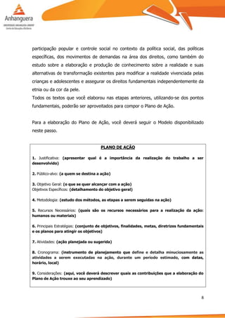 8
participação popular e controle social no contexto da política social, das políticas
específicas, dos movimentos de demandas na área dos direitos, como também do
estudo sobre a elaboração e produção de conhecimento sobre a realidade e suas
alternativas de transformação existentes para modificar a realidade vivenciada pelas
crianças e adolescentes e assegurar os direitos fundamentais independentemente da
etnia ou da cor da pele.
Todos os textos que você elaborou nas etapas anteriores, utilizando-se dos pontos
fundamentais, poderão ser aproveitados para compor o Plano de Ação.
Para a elaboração do Plano de Ação, você deverá seguir o Modelo disponibilizado
neste passo.
PLANO DE AÇÃO
1. Justificativa: (apresentar qual é a importância da realização do trabalho a ser
desenvolvido)
2. Público-alvo: (a quem se destina a ação)
3. Objetivo Geral: (o que se quer alcançar com a ação)
Objetivos Específicos: (detalhamento do objetivo geral)
4. Metodologia: (estudo dos métodos, as etapas a serem seguidas na ação)
5. Recursos Necessários: (quais são os recursos necessários para a realização da ação:
humanos ou materiais)
6. Principais Estratégias: (conjunto de objetivos, finalidades, metas, diretrizes fundamentais
e os planos para atingir os objetivos)
7. Atividades: (ação planejada ou sugerida)
8. Cronograma: (instrumento de planejamento que define e detalha minuciosamente as
atividades a serem executadas na ação, durante um período estimado, com datas,
horário, local)
9. Considerações: (aqui, você deverá descrever quais as contribuições que a elaboração do
Plano de Ação trouxe ao seu aprendizado)
 