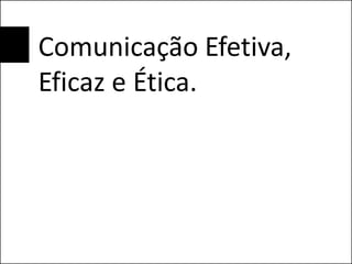 Comunicação Efetiva,
Eficaz e Ética.
 
