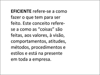 EFICIENTE refere-se a como
fazer o que tem para ser
feito. Este conceito refere-
se a como as “coisas” são
feitas, aos valores, à visão,
comportamentos, atitudes,
métodos, procedimentos e
estilos e está na presente
em toda a empresa.
 